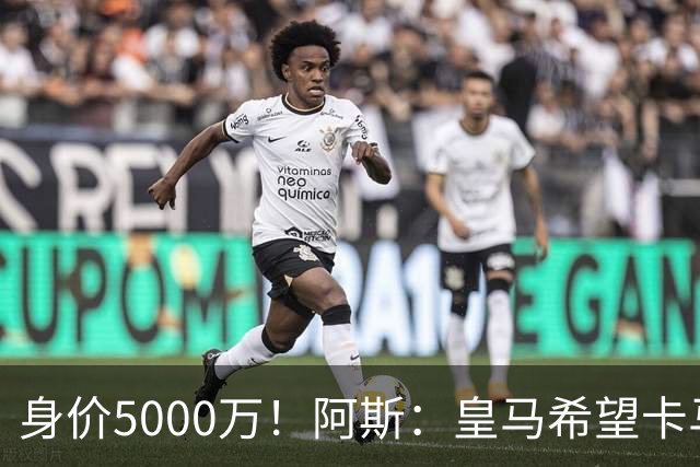 身价5000万！阿斯：皇马希望卡马文加卖6000万，他是阵容最弱一环